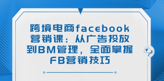 跨境电商facebook营销课：从广告投放到BM管理，全面掌握FB营销技巧-向阳花网-资源网-最新项目分享网站