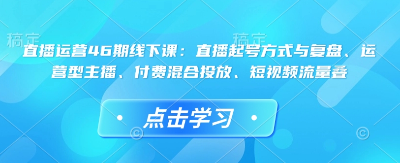 直播运营46期线下课：直播起号方式与复盘、运营型主播、付费混合投放、短视频流量叠-向阳花网-资源网-最新项目分享网站