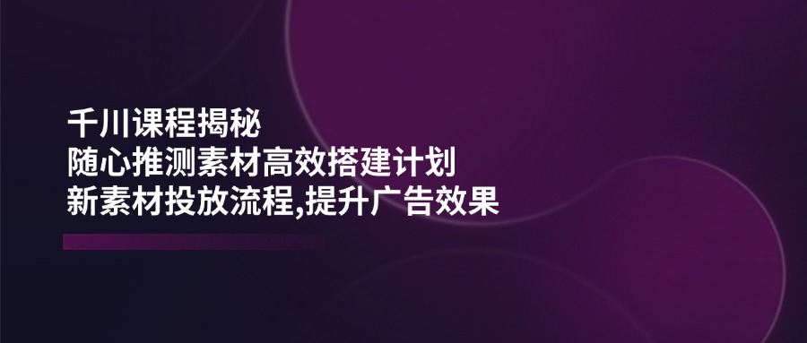 千川课程揭秘：随心推测素材高效搭建计划,新素材投放流程,提升广告效果-向阳花网-资源网-最新项目分享网站