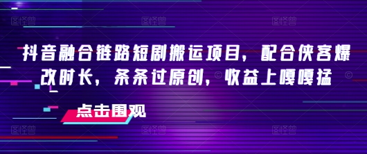 抖音融合链路短剧搬运项目，配合侠客爆改时长，条条过原创，收益嘎嘎猛-向阳花网-资源网-最新项目分享网站