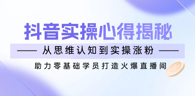 抖音实战心得揭秘，从思维认知到实操涨粉，助力零基础学员打造火爆直播间-向阳花网-资源网-最新项目分享网站