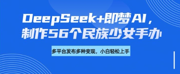 DeepSeek+即梦AI，制作56个民族少女手办，附详细教程+变现方向-向阳花网-资源网-最新项目分享网站