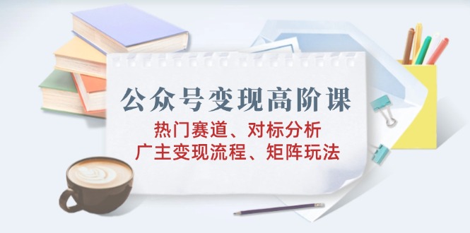 公众号变现高阶课：热门赛道、对标分析、广告主变现流程、矩阵玩法-向阳花网-资源网-最新项目分享网站