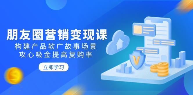 朋友圈营销变现课：构建产品软广故事场景，攻心吸金提高复购率-向阳花网-资源网-最新项目分享网站