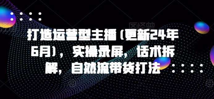 打造运营型主播(更新25年3月)，实操录屏，话术拆解，自然流带货打法-向阳花网-资源网-最新项目分享网站