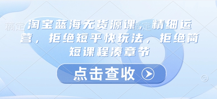 淘宝蓝海无货源课，精细运营，拒绝短平快玩法，拒绝简短课程凑章节-向阳花网-资源网-最新项目分享网站