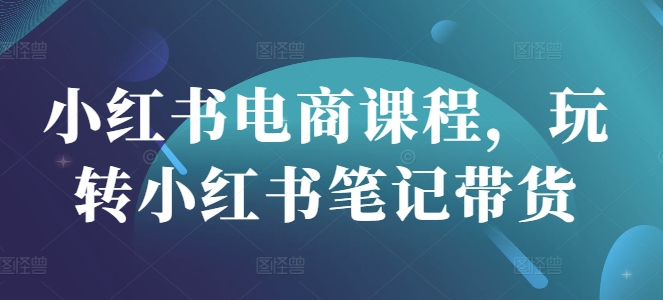 小红书电商课程，玩转小红书笔记带货-向阳花网-资源网-最新项目分享网站