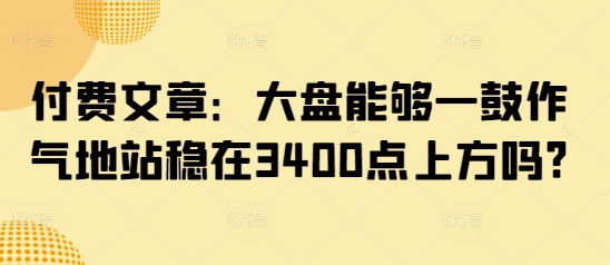 付费文章：大盘能够一鼓作气地站稳在3400点上方吗?-向阳花网-资源网-最新项目分享网站